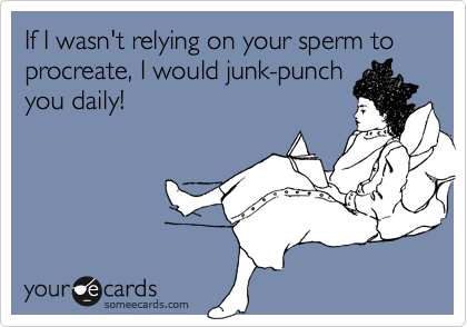 If I wasn't relying on your sperm to procreate, I would junk-punch
you daily!