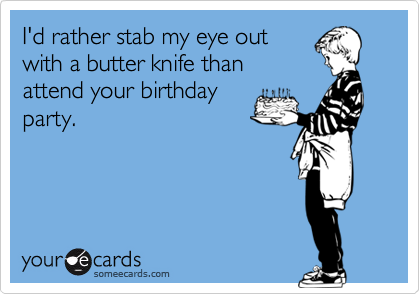 I'd rather stab my eye out
with a butter knife than
attend your birthday
party.