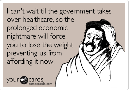 I can't wait til the government takes over healthcare, so the
prolonged economic
nightmare will force
you to lose the weight
preventing us from
affording it now.