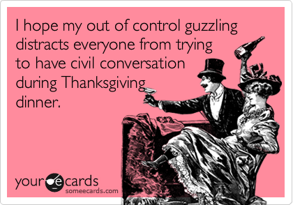 I hope my out of control guzzling distracts everyone from tryingto have civil conversationduring Thanksgivingdinner.