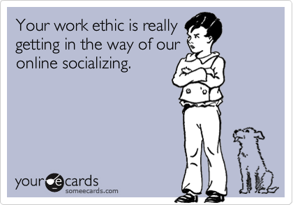 Your work ethic is really
getting in the way of our
online socializing.