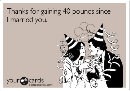 Thanks for gaining 40 pounds since I married you.