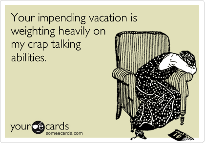 Your impending vacation is weighting heavily on
my crap talking
abilities.