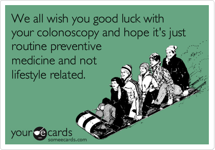 We all wish you good luck with your colonoscopy and hope it's just routine preventive
medicine and not
lifestyle related.
