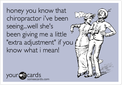 honey you know that
chiropractor i've been
seeing...well she's
been giving me a little
"extra adjustment" if you
know what i mean!