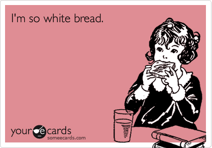 I'm so white bread.