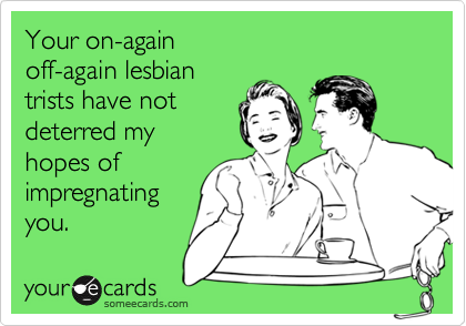 Your on-again
off-again lesbian
trists have not
deterred my
hopes of
impregnating
you.