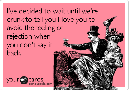 I've decided to wait until we're drunk to tell you I love you to
avoid the feeling of
rejection when
you don't say it
back.