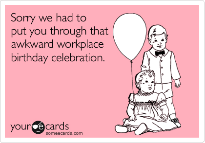 Sorry we had to 
put you through that
awkward workplace
birthday celebration.