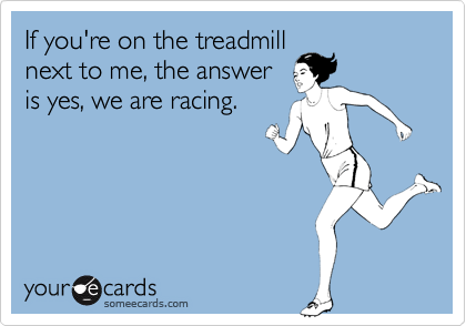 If you're on the treadmill
next to me, the answer
is yes, we are racing.