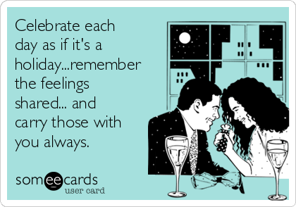 Celebrate each
day as if it's a
holiday...remember
the feelings
shared... and
carry those with
you always. 