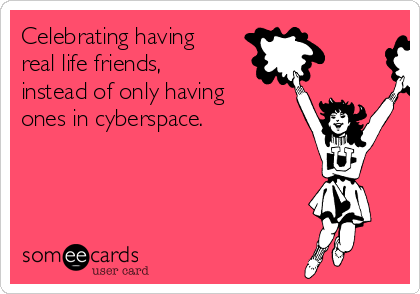 Celebrating having
real life friends,
instead of only having
ones in cyberspace. 