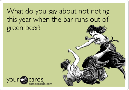 What do you say about not rioting this year when the bar runs out of green beer?