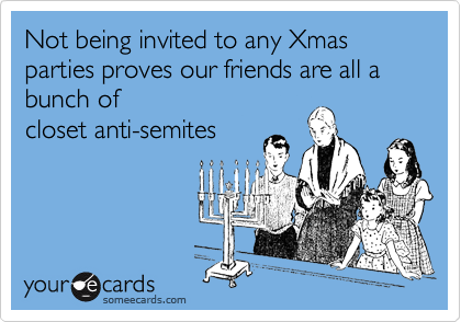 Not being invited to any Xmas parties proves our friends are all a bunch of
closet anti-semites