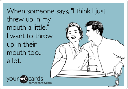 When someone says, "I think I just threw up in my mouth a little,"I want to throw up in theirmouth too...a lot.