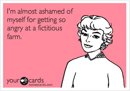 I'm almost ashamed of
myself for getting so
angry at a fictitious
farm.