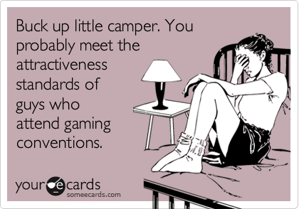 Buck up little camper. You
probably meet the
attractiveness
standards of
guys who
attend gaming
conventions. 