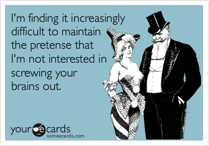 I'm finding it increasingly
difficult to maintain
the pretense that
I'm not interested in
screwing your
brains out.