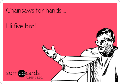 Chainsaws for hands....

Hi five bro! 