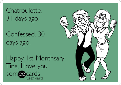 Chatroulette, 
31 days ago.

Confessed, 30
days ago.

Happy 1st Monthsary
Tina, I love you