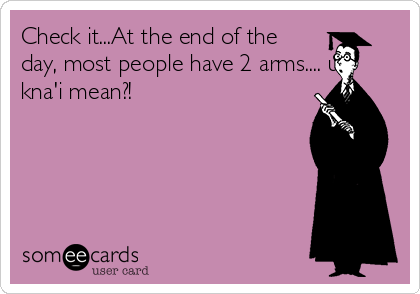 Check it...At the end of the
day, most people have 2 arms.... u
kna'i mean?!