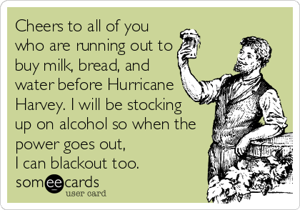 Cheers to all of you
who are running out to
buy milk, bread, and
water before Hurricane
Harvey. I will be stocking
up on alcohol so when the
power goes out,
I can blackout too.