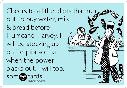 Cheers to all the idiots that run
out to buy water, milk
& bread before
Hurricane Harvey. I
will be stocking up
on Tequila so that 
when the power 
blacks out, I will too.