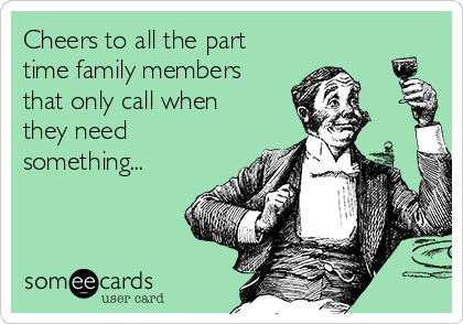 Cheers to all the part
time family members
that only call when
they need
something...