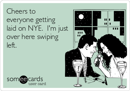 Cheers to
everyone getting
laid on NYE.  I'm just
over here swiping
left. 