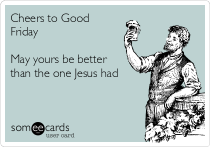 Cheers to Good
Friday

May yours be better
than the one Jesus had