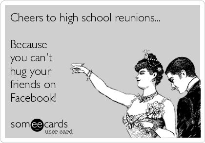 Cheers to high school reunions... 

Because
you can't 
hug your
friends on
Facebook!