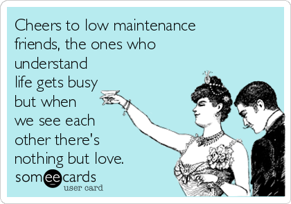 Cheers to low maintenance
friends, the ones who
understand
life gets busy
but when 
we see each
other there's 
nothing but love.