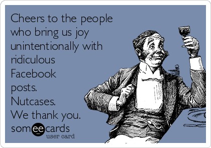 Cheers to the people
who bring us joy
unintentionally with
ridiculous
Facebook
posts. 
Nutcases. 
We thank you. 