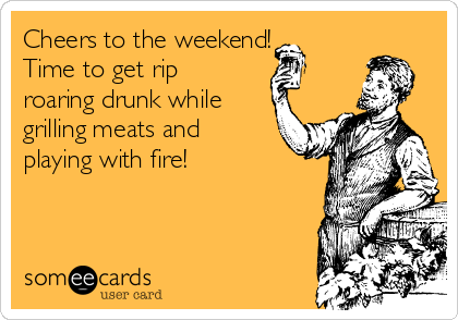 Cheers to the weekend!
Time to get rip
roaring drunk while
grilling meats and
playing with fire!