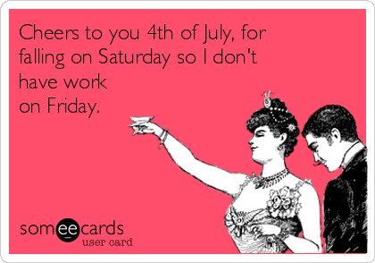 Cheers to you 4th of July, for
falling on Saturday so I don't
have work
on Friday.