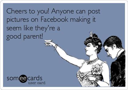 Cheers to you! Anyone can post
pictures on Facebook making it
seem like they're a
good parent!