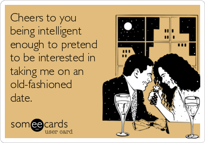 Cheers to you
being intelligent
enough to pretend
to be interested in
taking me on an
old-fashioned
date. 