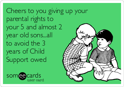 Cheers to you giving up your
parental rights to
your 5 and almost 2
year old sons...all
to avoid the 3
years of Child
Support owed