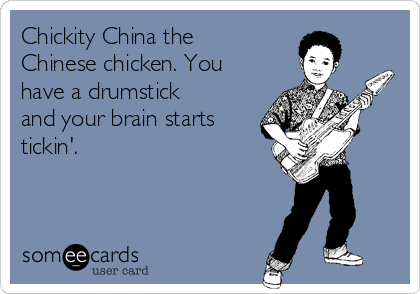 Chickity China the
Chinese chicken. You
have a drumstick
and your brain starts
tickin'.