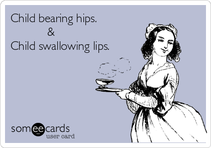 Child bearing hips.
           &
Child swallowing lips.  