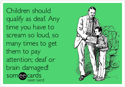 Children should
qualify as deaf. Any
time you have to
scream so loud, so
many times to get
them to pay
attention; deaf or
brain damaged!