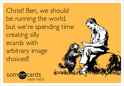 Christ! Ben, we should
be running the world,
but we're spending time
creating silly
ecards with
arbitrary image
choices!!