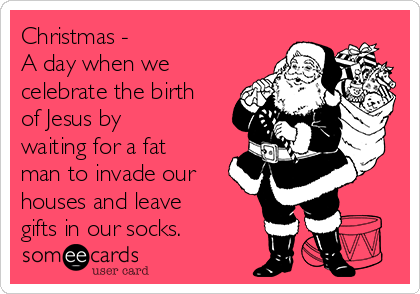 Christmas -
A day when we
celebrate the birth
of Jesus by
waiting for a fat
man to invade our
houses and leave
gifts in our socks.