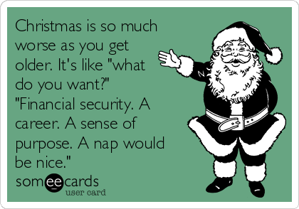 Christmas is so much
worse as you get
older. It's like "what
do you want?"
"Financial security. A
career. A sense of
purpose. A nap would
be nice."