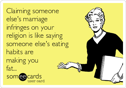 Claiming someone
else's marriage
infringes on your
religion is like saying
someone else's eating
habits are
making you
fat...