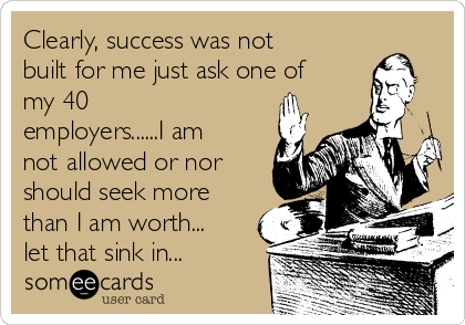 Clearly, success was not
built for me just ask one of
my 40
employers......I am
not allowed or nor
should seek more
than I am worth...
let that sink in...