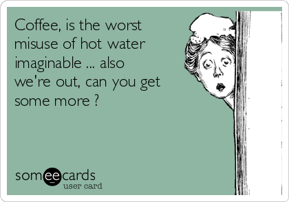 Coffee, is the worst
misuse of hot water
imaginable ... also
we're out, can you get
some more ?