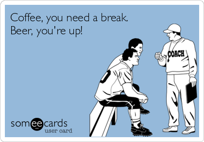 Coffee, you need a break.
Beer, you're up!