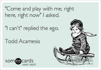 "Come and play with me, right
here, right now" I asked.

"I can't" replied the ego.

Todd Acamesis