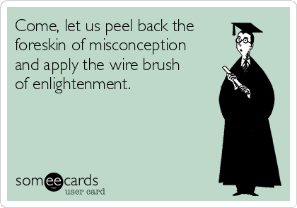 Come, let us peel back the
foreskin of misconception
and apply the wire brush
of enlightenment.      